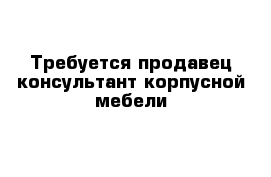 Требуется продавец-консультант корпусной мебели